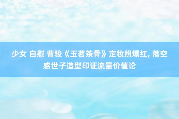 少女 自慰 曹骏《玉茗茶骨》定妆照爆红， 落空感世子造型印证流量价值论