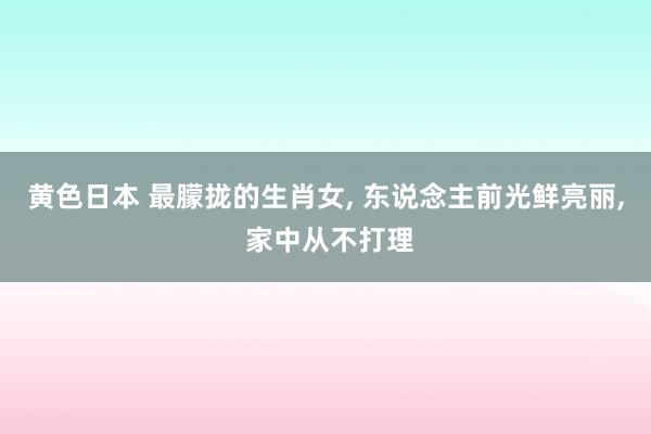 黄色日本 最朦拢的生肖女， 东说念主前光鲜亮丽， 家中从不打理