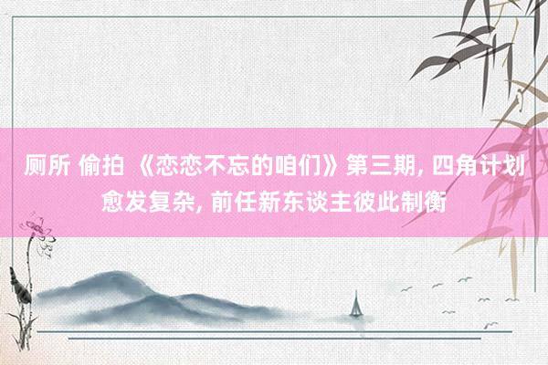 厕所 偷拍 《恋恋不忘的咱们》第三期， 四角计划愈发复杂， 前任新东谈主彼此制衡