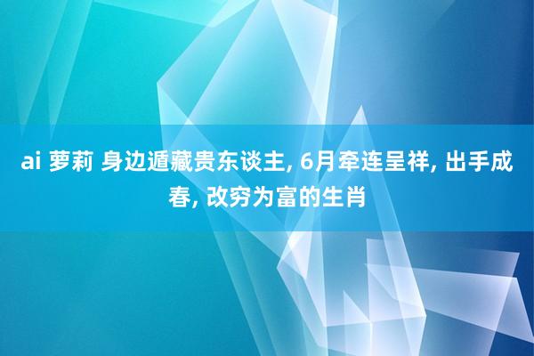 ai 萝莉 身边遁藏贵东谈主， 6月牵连呈祥， 出手成春， 改穷为富的生肖